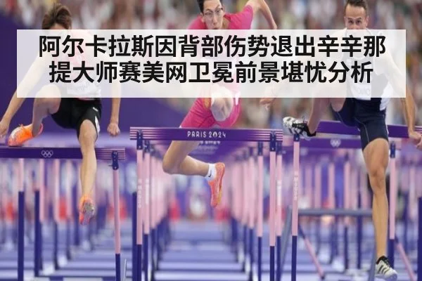 阿尔卡拉斯因背部伤势退出辛辛那提大师赛美网卫冕前景堪忧分析
